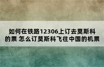 如何在铁路12306上订去莫斯科的票 怎么订莫斯科飞往中国的机票